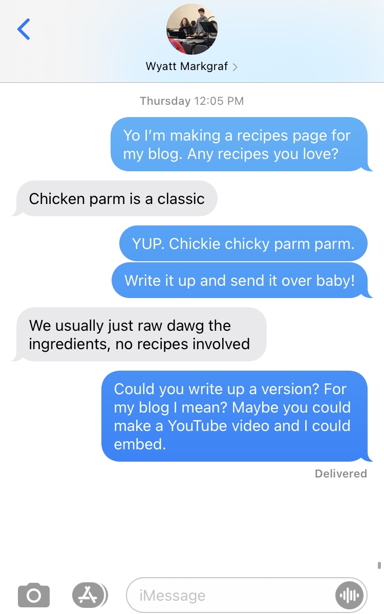 Text conversation: ME: Yo I'm making a recipes page for my blog. Any recipes you love? WYATT: Chicken parm is a classic. ME: YUP. Chickie chicky parm parm. Write it up and send it over baby! WYATT: We usually just raw dawg the ingredients, no recipes involved. ME: Could you write up a version? For my blog I mean? Maybe you could make a YouTube video and I could embed. WYATT does not respond.
